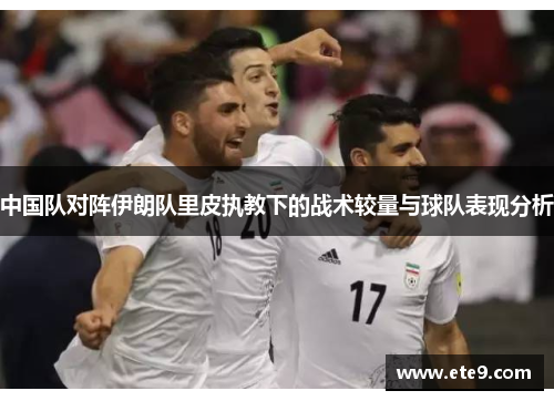 中国队对阵伊朗队里皮执教下的战术较量与球队表现分析