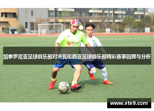 加泰罗尼亚足球俱乐部对决瓦伦西亚足球俱乐部精彩赛事回顾与分析